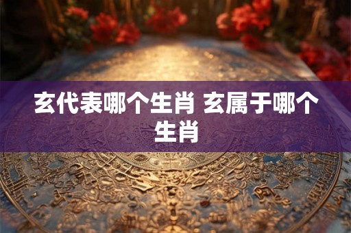 玄代表哪个生肖 玄属于哪个生肖 玄代表哪个生肖 玄属于哪个生肖
