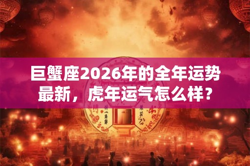 巨蟹座2026年的全年运势最新，虎年运气怎么样？