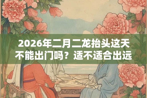2026年二月二龙抬头这天不能出门吗?适不适合出远门? 2026年二月二龙抬头这天不能出门吗?适不适合出远门?