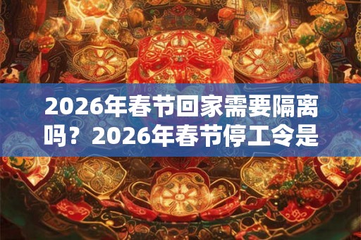 2026年春节回家需要隔离吗？2026年春节停工令是真的吗？