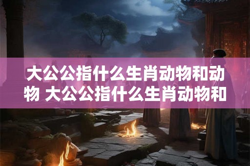 大公公指什么生肖动物和动物 大公公指什么生肖动物和动物呢