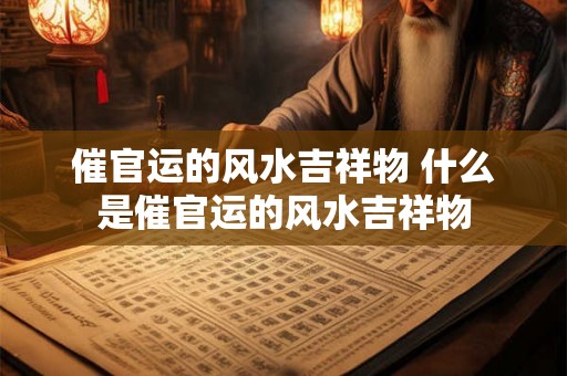 催官运的风水吉祥物 什么是催官运的风水吉祥物 催官运的风水吉祥物 什么是催官运的风水吉祥物