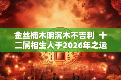 金丝楠木阴沉木不吉利  十二属相生人于2026年之运图