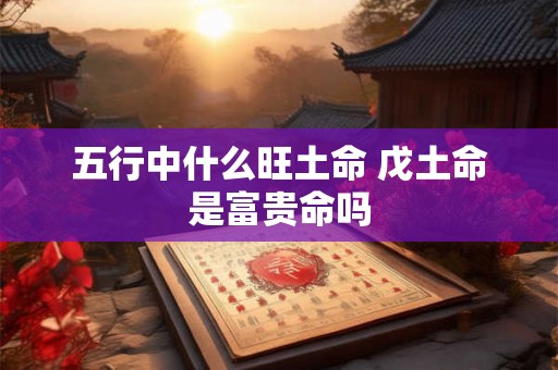 五行中什么旺土命 戊土命是富贵命吗