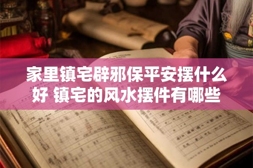 家里镇宅辟邪保平安摆什么好 镇宅的风水摆件有哪些