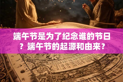 端午节是为了纪念谁的节日?端午节的起源和由来? 端午节是为了纪念谁的节日?端午节的起源和由来?