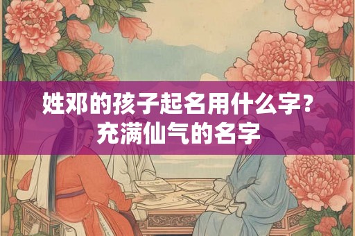 姓邓的孩子起名用什么字?充满仙气的名字 姓邓的孩子起名用什么字?充满仙气的名字
