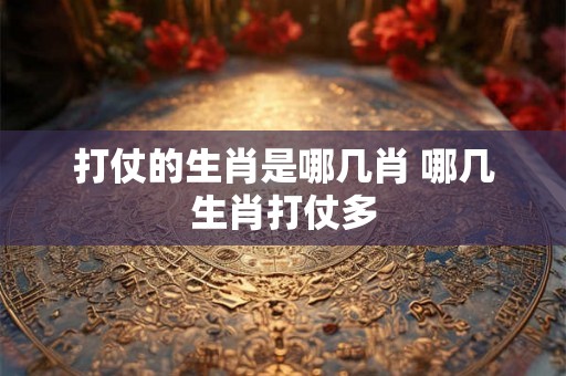 打仗的生肖是哪几肖 哪几生肖打仗多 打仗的生肖是哪几肖 哪几生肖打仗多