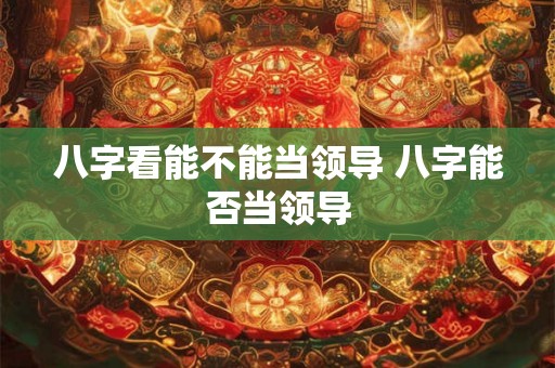 八字看能不能当领导 八字能否当领导 八字看能不能当领导 八字能否当领导