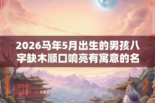 2026马年5月出生的男孩八字缺木顺口响亮有寓意的名字精选！