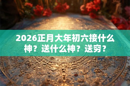 2026正月大年初六接什么神？送什么神？送穷？