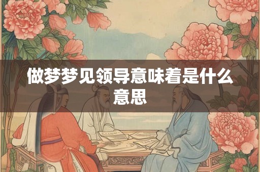 做梦梦见领导意味着是什么意思 做梦梦见领导意味着是什么意思