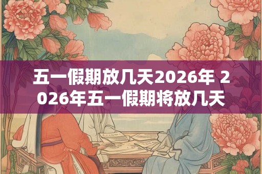 五一假期放几天2026年 2026年五一假期将放几天