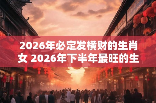 2026年必定发横财的生肖女 2026年下半年最旺的生肖