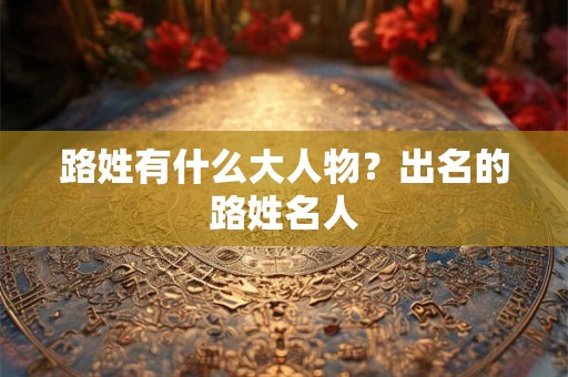 路姓有什么大人物？出名的路姓名人