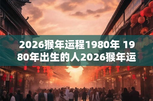 2026猴年运程1980年 1980年出生的人2026猴年运势如何