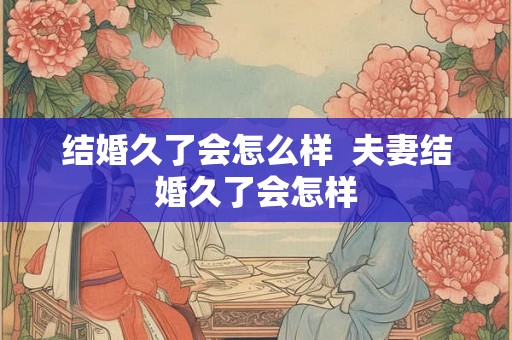 结婚久了会怎么样  夫妻结婚久了会怎样