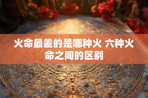 火命最差的是哪种火 六种火命之间的区别