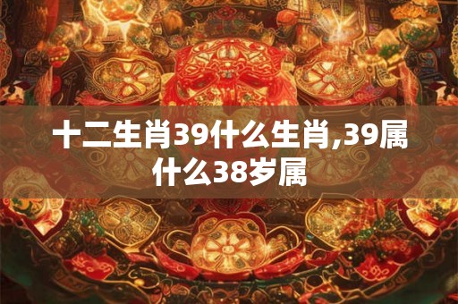 十二生肖39什么生肖,39属什么38岁属 十二生肖39什么生肖,39属什么38岁属