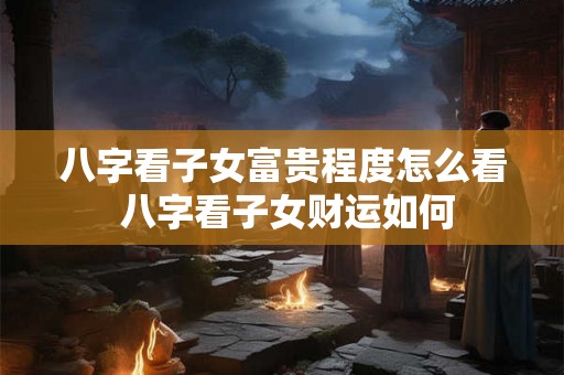 八字看子女富贵程度怎么看 八字看子女财运如何
