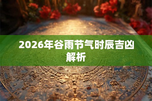2026年谷雨节气时辰吉凶解析 2026年谷雨节气时辰吉凶解析