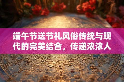 端午节送节礼风俗传统与现代的完美结合,传递浓浓人情味 端午节送节礼风俗传统与现代的完美结合,传递浓浓人情味