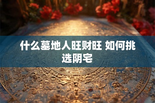 什么墓地人旺财旺 如何挑选阴宅 什么墓地人旺财旺 如何挑选阴宅