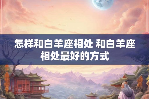 怎样和白羊座相处 和白羊座相处最好的方式 怎样和白羊座相处 和白羊座相处最好的方式