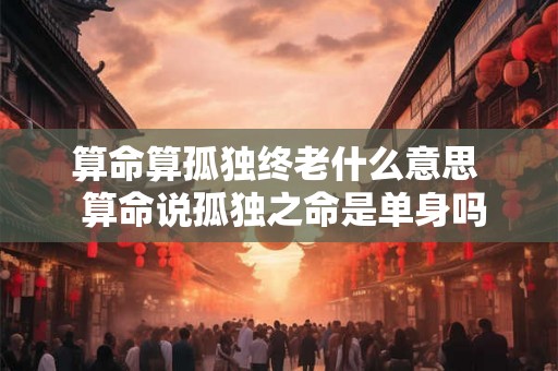 算命算孤独终老什么意思  算命说孤独之命是单身吗