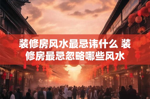 装修房风水最忌讳什么 装修房最忌忽略哪些风水