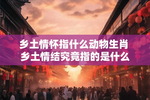 乡土情怀指什么动物生肖 乡土情结究竟指的是什么
