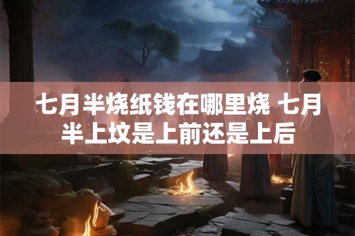 七月半烧纸钱在哪里烧 七月半上坟是上前还是上后 七月半烧纸钱在哪里烧 七月半上坟是上前还是上后