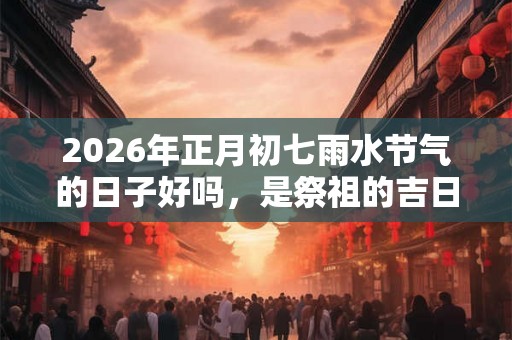 2026年正月初七雨水节气的日子好吗，是祭祖的吉日吗？