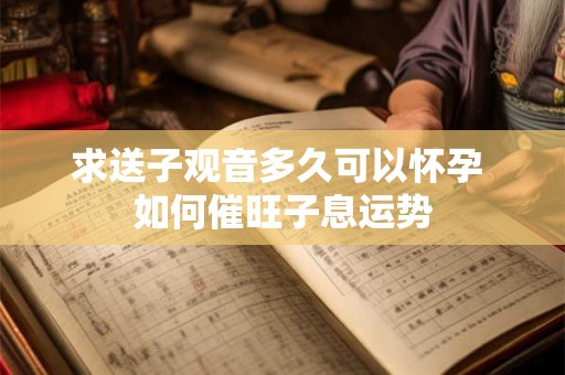 求送子观音多久可以怀孕 如何催旺子息运势 求送子观音多久可以怀孕 如何催旺子息运势