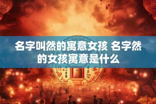 名字叫然的寓意女孩 名字然的女孩寓意是什么