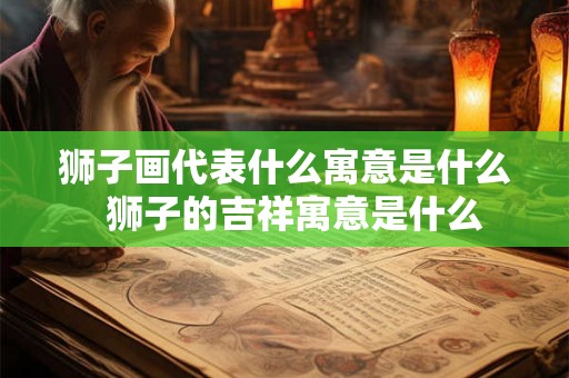 狮子画代表什么寓意是什么 狮子的吉祥寓意是什么 狮子画代表什么寓意是什么 狮子的吉祥寓意是什么