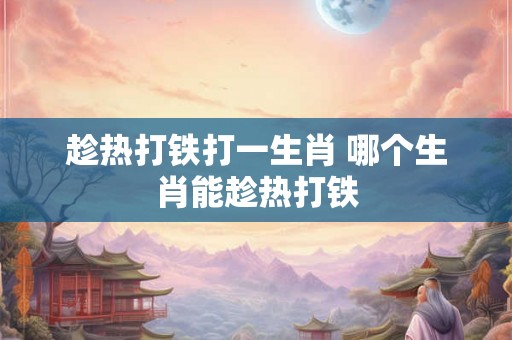 趁热打铁打一生肖 哪个生肖能趁热打铁