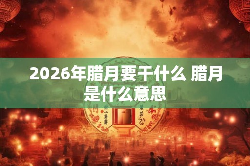 2026年腊月要干什么 腊月是什么意思 2026年腊月要干什么 腊月是什么意思