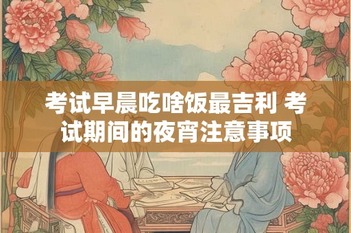 考试早晨吃啥饭最吉利 考试期间的夜宵注意事项