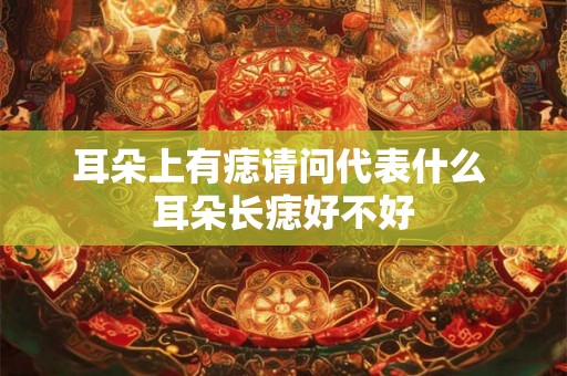 耳朵上有痣请问代表什么 耳朵长痣好不好