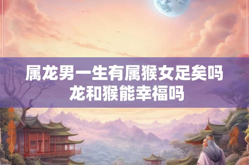 属龙男一生有属猴女足矣吗 龙和猴能幸福吗
