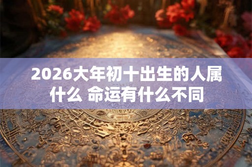 2026大年初十出生的人属什么 命运有什么不同