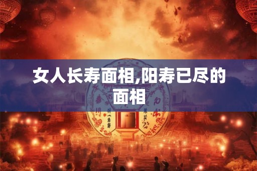女人长寿面相,阳寿已尽的面相 女人长寿面相,阳寿已尽的面相