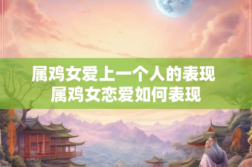 属鸡女爱上一个人的表现 属鸡女恋爱如何表现