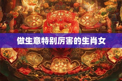 做生意特别厉害的生肖女 做生意特别厉害的生肖女