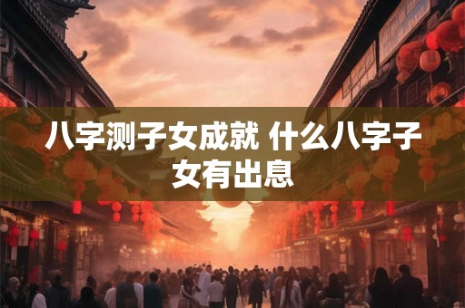 八字测子女成就 什么八字子女有出息