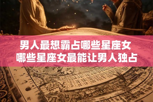 男人最想霸占哪些星座女 哪些星座女最能让男人独占