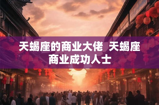 天蝎座的商业大佬  天蝎座商业成功人士