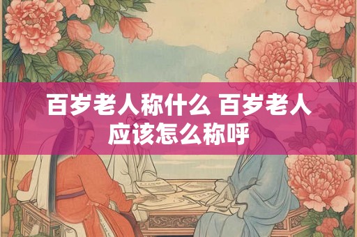 百岁老人称什么 百岁老人应该怎么称呼