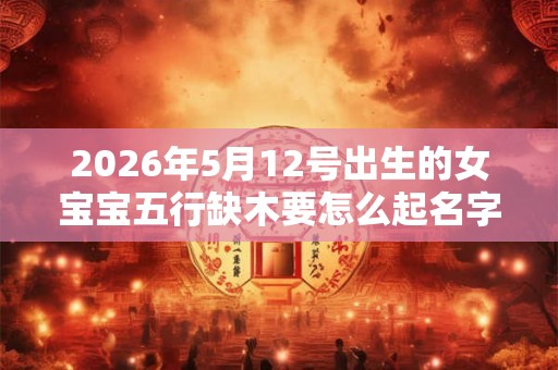 2026年5月12号出生的女宝宝五行缺木要怎么起名字
